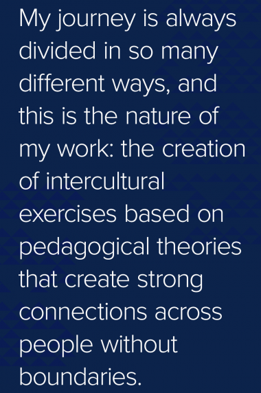 My journey is always divided in so many different ways, and this is the nature of my work: the creation of intercultural exercises based on pedagogical theories that create strong connections across people without boundaries. Quote: My journey is always divided in so many different ways, and this is the nature of my work: the creation of intercultural exercises based on pedagogical theories that create strong connections across people without boundaries.