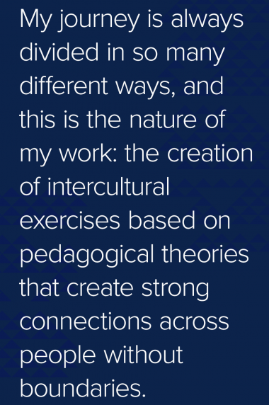 Quote: My journey is always divided in so many different ways, and this is the nature of my work: the creation of intercultural exercises based on pedagogical theories that create strong connections across people without boundaries.  